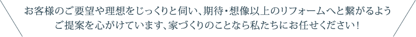 お客様のご要望や理想をじっくりと伺い、期待・想像以上のリフォームへと繋がるようご提案を心がけています、家づくりのことなら私たちにお任せください！