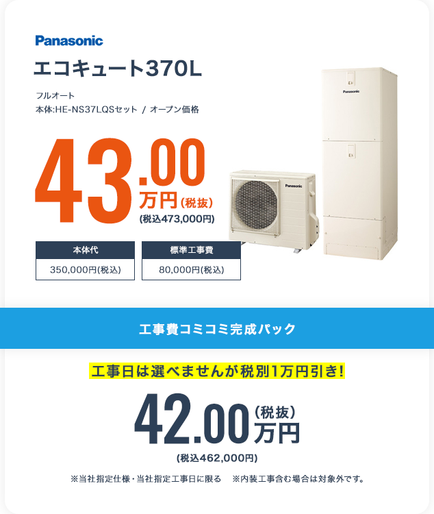 エコキュート370L 工事費コミコミ完成パック 工事日は選べませんが税別1万円引き! 42.00万円(税込462,000円) ※当社指定仕様・当社指定工事日に限る ※内装工事含む場合は対象外です。