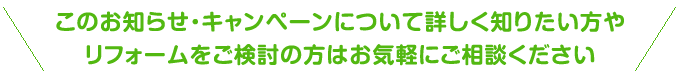 このお知らせ・キャンペーンについて詳しく知りたい方やリフォームをご検討の方はお気軽にご相談ください