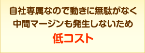 自社専属なので動きに無駄が無く中間マージンも発生しないため低コスト